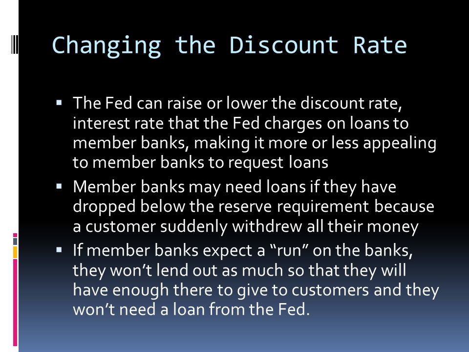 Changing the Discount Rate  The Fed can raise or lower the discount rate, interest rate that the Fed charges on loans to member banks, making it more or less appealing to member banks to request loans  Member banks may need loans if they have dropped below the reserve requirement because a customer suddenly withdrew all their money  If member banks expect a run on the banks, they won’t lend out as much so that they will have enough there to give to customers and they won’t need a loan from the Fed.