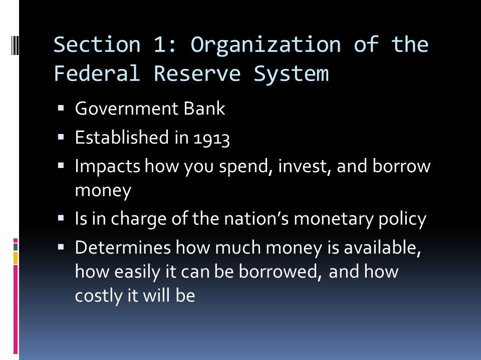 Section 1: Organization of the Federal Reserve System  Government Bank  Established in 1913  Impacts how you spend, invest, and borrow money  Is in charge of the nation’s monetary policy  Determines how much money is available, how easily it can be borrowed, and how costly it will be