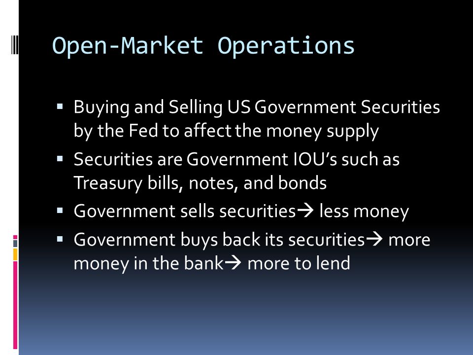 Open-Market Operations  Buying and Selling US Government Securities by the Fed to affect the money supply  Securities are Government IOU’s such as Treasury bills, notes, and bonds  Government sells securities  less money  Government buys back its securities  more money in the bank  more to lend