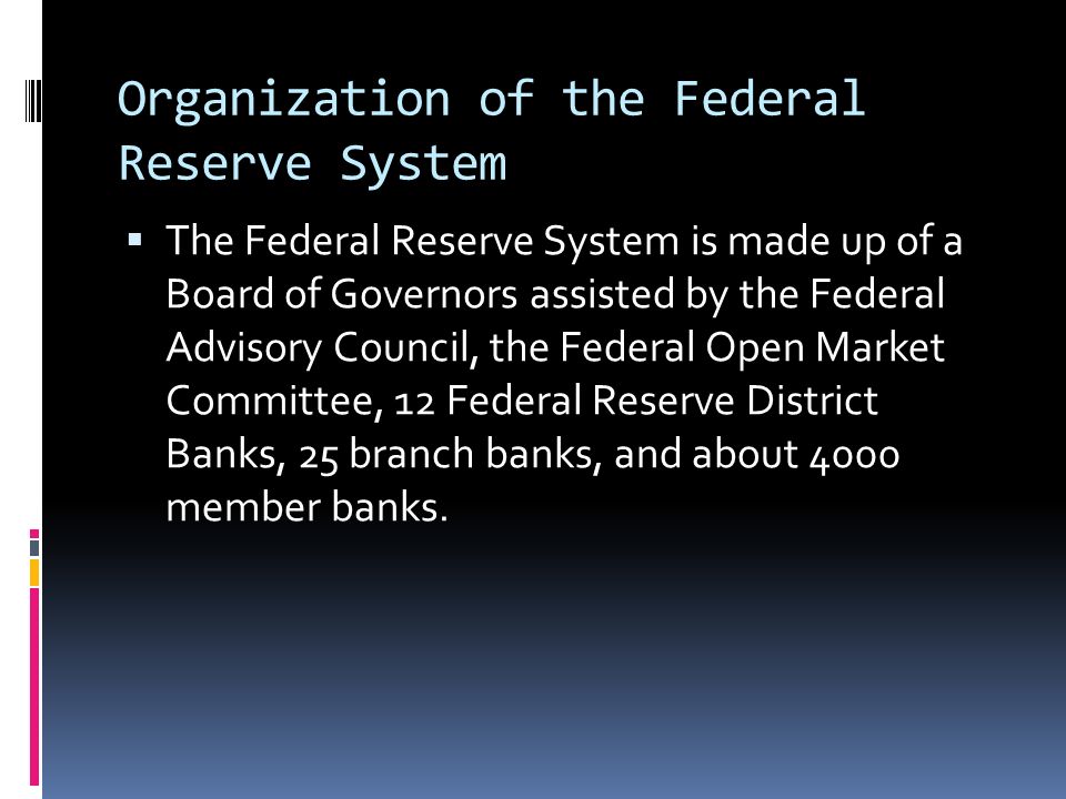 Organization of the Federal Reserve System  The Federal Reserve System is made up of a Board of Governors assisted by the Federal Advisory Council, the Federal Open Market Committee, 12 Federal Reserve District Banks, 25 branch banks, and about 4000 member banks.