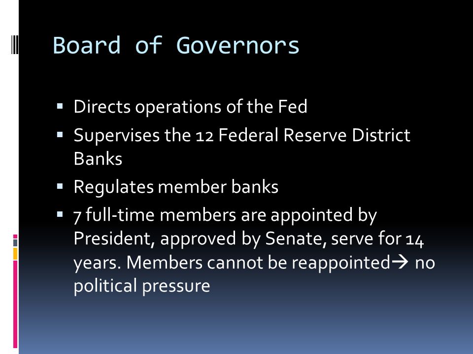 Board of Governors  Directs operations of the Fed  Supervises the 12 Federal Reserve District Banks  Regulates member banks  7 full-time members are appointed by President, approved by Senate, serve for 14 years.