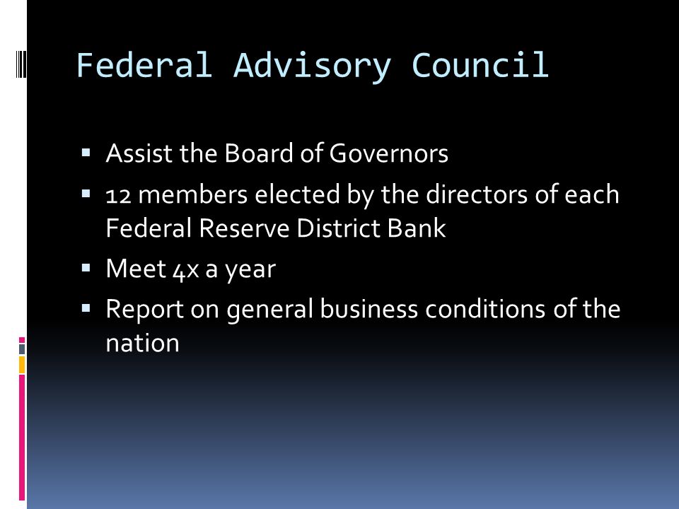 Federal Advisory Council  Assist the Board of Governors  12 members elected by the directors of each Federal Reserve District Bank  Meet 4x a year  Report on general business conditions of the nation