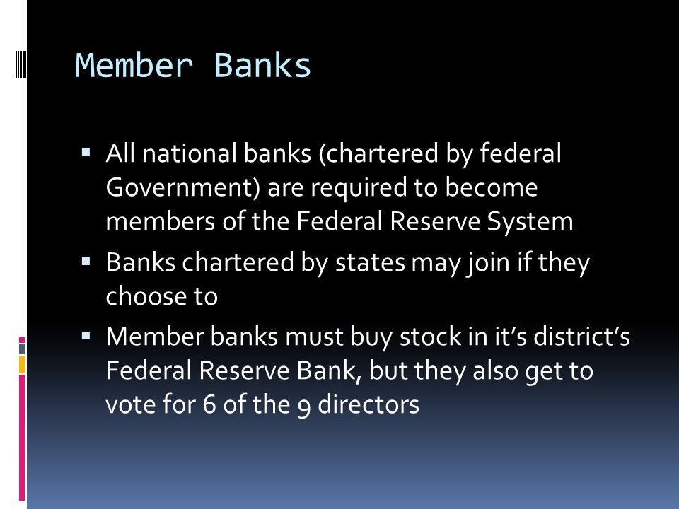 Member Banks  All national banks (chartered by federal Government) are required to become members of the Federal Reserve System  Banks chartered by states may join if they choose to  Member banks must buy stock in it’s district’s Federal Reserve Bank, but they also get to vote for 6 of the 9 directors