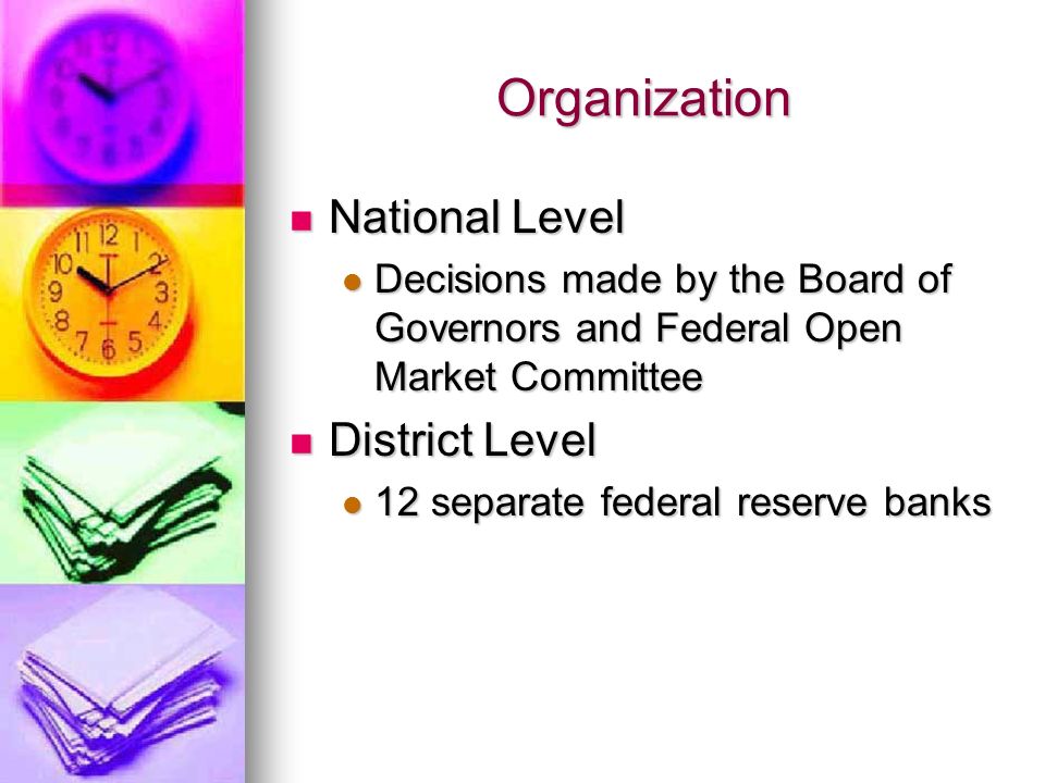 Organization National Level National Level Decisions made by the Board of Governors and Federal Open Market Committee Decisions made by the Board of Governors and Federal Open Market Committee District Level District Level 12 separate federal reserve banks 12 separate federal reserve banks