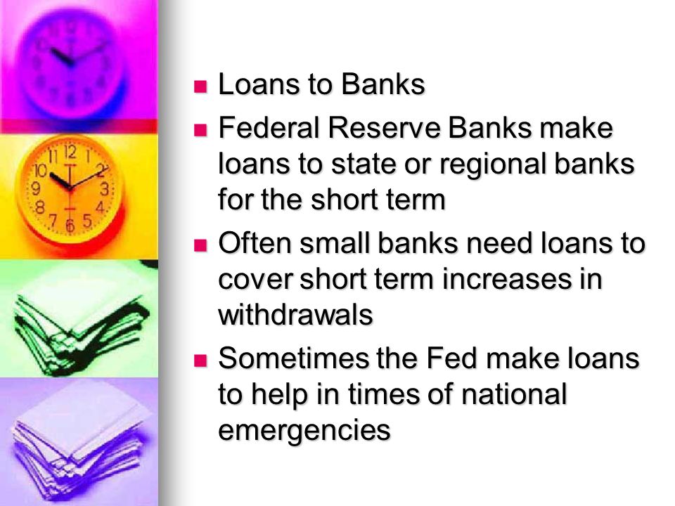 Loans to Banks Loans to Banks Federal Reserve Banks make loans to state or regional banks for the short term Federal Reserve Banks make loans to state or regional banks for the short term Often small banks need loans to cover short term increases in withdrawals Often small banks need loans to cover short term increases in withdrawals Sometimes the Fed make loans to help in times of national emergencies Sometimes the Fed make loans to help in times of national emergencies
