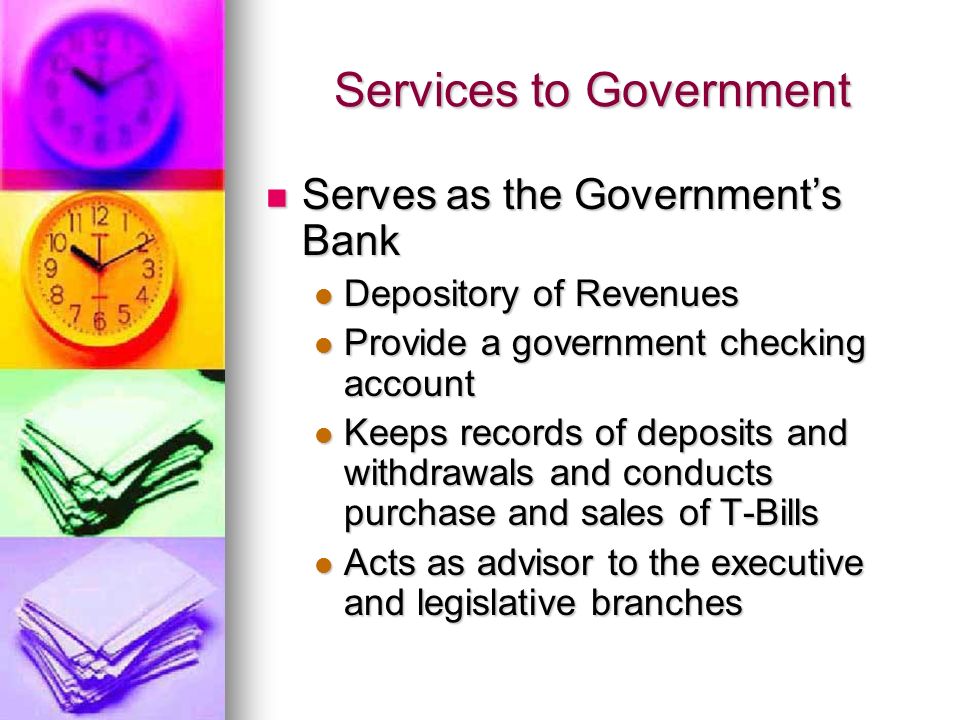 Services to Government Serves as the Government’s Bank Serves as the Government’s Bank Depository of Revenues Depository of Revenues Provide a government checking account Provide a government checking account Keeps records of deposits and withdrawals and conducts purchase and sales of T-Bills Keeps records of deposits and withdrawals and conducts purchase and sales of T-Bills Acts as advisor to the executive and legislative branches Acts as advisor to the executive and legislative branches