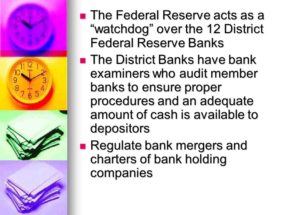 The Federal Reserve acts as a watchdog over the 12 District Federal Reserve Banks The Federal Reserve acts as a watchdog over the 12 District Federal Reserve Banks The District Banks have bank examiners who audit member banks to ensure proper procedures and an adequate amount of cash is available to depositors The District Banks have bank examiners who audit member banks to ensure proper procedures and an adequate amount of cash is available to depositors Regulate bank mergers and charters of bank holding companies Regulate bank mergers and charters of bank holding companies
