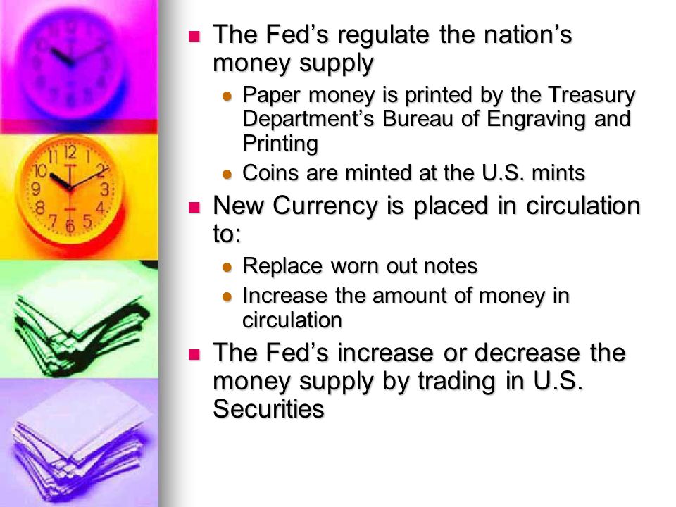 The Fed’s regulate the nation’s money supply The Fed’s regulate the nation’s money supply Paper money is printed by the Treasury Department’s Bureau of Engraving and Printing Paper money is printed by the Treasury Department’s Bureau of Engraving and Printing Coins are minted at the U.S.