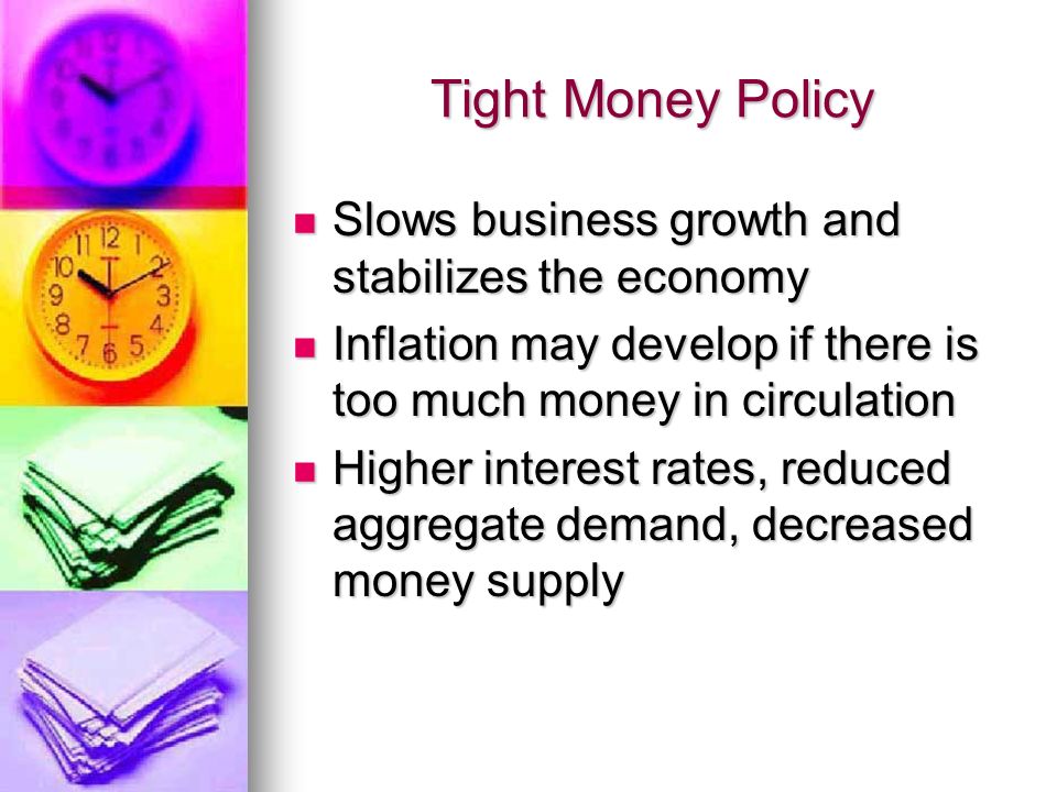 Tight Money Policy Slows business growth and stabilizes the economy Slows business growth and stabilizes the economy Inflation may develop if there is too much money in circulation Inflation may develop if there is too much money in circulation Higher interest rates, reduced aggregate demand, decreased money supply Higher interest rates, reduced aggregate demand, decreased money supply