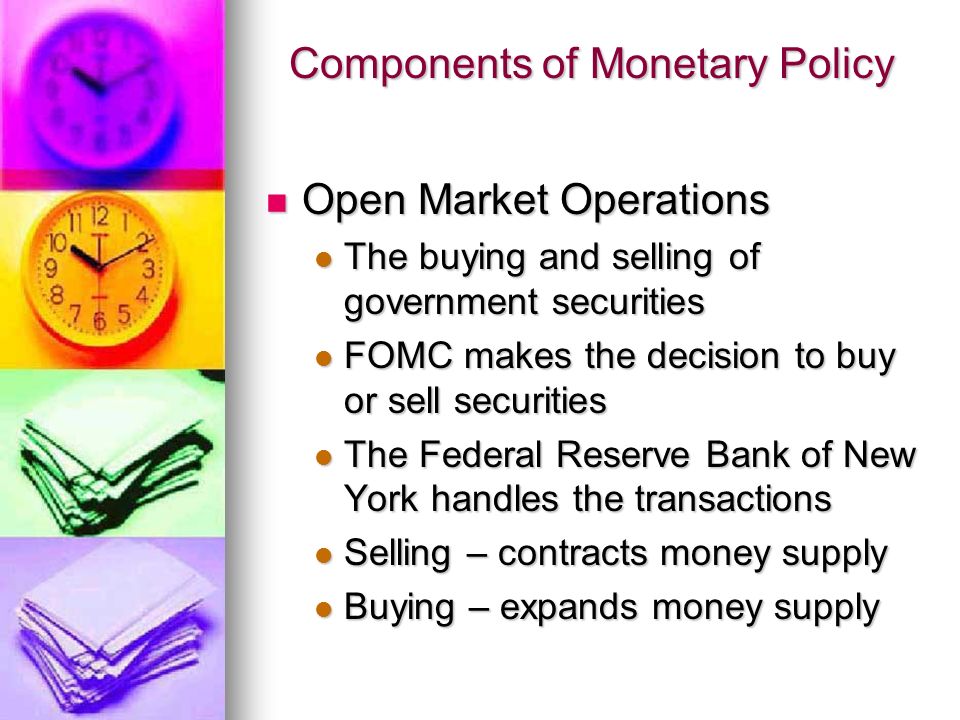 Components of Monetary Policy Open Market Operations Open Market Operations The buying and selling of government securities The buying and selling of government securities FOMC makes the decision to buy or sell securities FOMC makes the decision to buy or sell securities The Federal Reserve Bank of New York handles the transactions The Federal Reserve Bank of New York handles the transactions Selling – contracts money supply Selling – contracts money supply Buying – expands money supply Buying – expands money supply