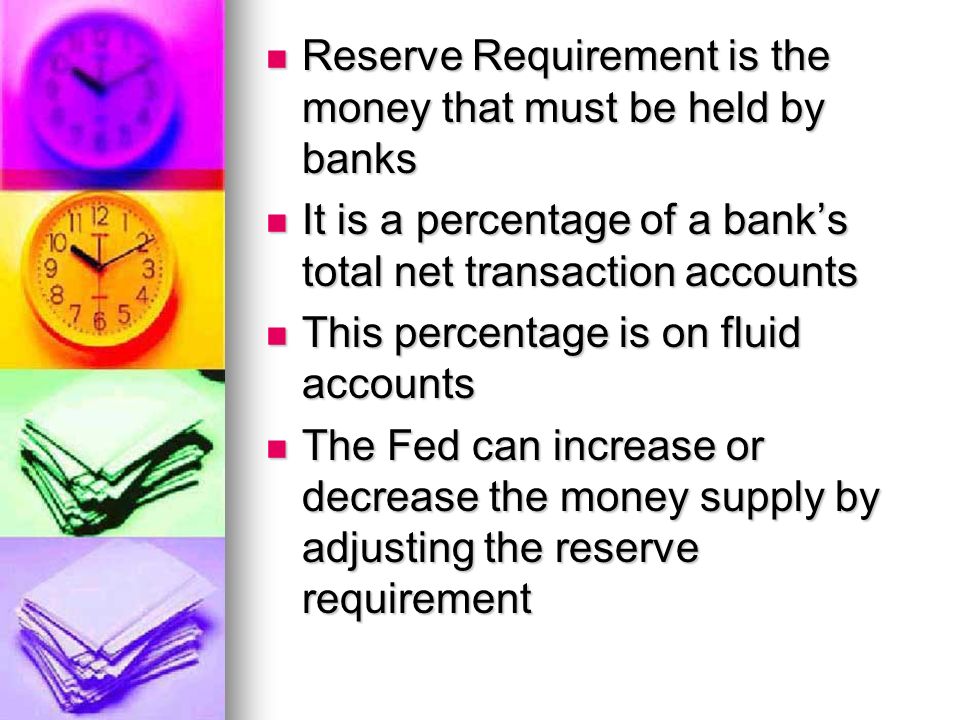 Reserve Requirement is the money that must be held by banks Reserve Requirement is the money that must be held by banks It is a percentage of a bank’s total net transaction accounts It is a percentage of a bank’s total net transaction accounts This percentage is on fluid accounts This percentage is on fluid accounts The Fed can increase or decrease the money supply by adjusting the reserve requirement The Fed can increase or decrease the money supply by adjusting the reserve requirement