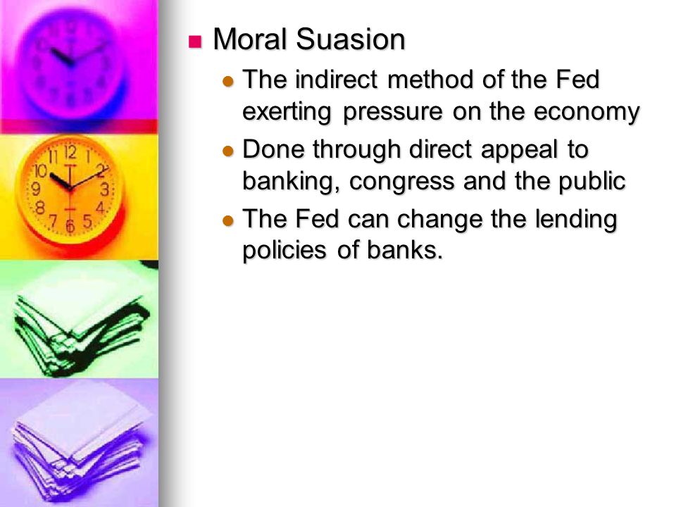 Moral Suasion Moral Suasion The indirect method of the Fed exerting pressure on the economy The indirect method of the Fed exerting pressure on the economy Done through direct appeal to banking, congress and the public Done through direct appeal to banking, congress and the public The Fed can change the lending policies of banks.