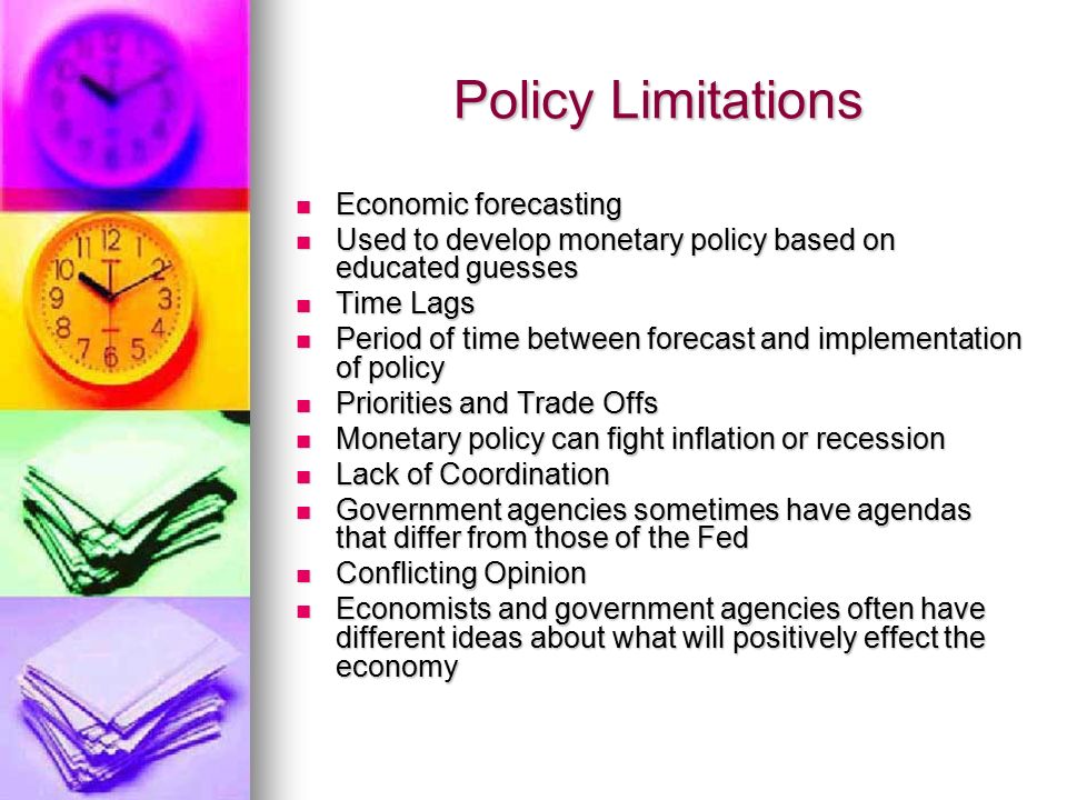 Policy Limitations Economic forecasting Economic forecasting Used to develop monetary policy based on educated guesses Used to develop monetary policy based on educated guesses Time Lags Time Lags Period of time between forecast and implementation of policy Period of time between forecast and implementation of policy Priorities and Trade Offs Priorities and Trade Offs Monetary policy can fight inflation or recession Monetary policy can fight inflation or recession Lack of Coordination Lack of Coordination Government agencies sometimes have agendas that differ from those of the Fed Government agencies sometimes have agendas that differ from those of the Fed Conflicting Opinion Conflicting Opinion Economists and government agencies often have different ideas about what will positively effect the economy Economists and government agencies often have different ideas about what will positively effect the economy