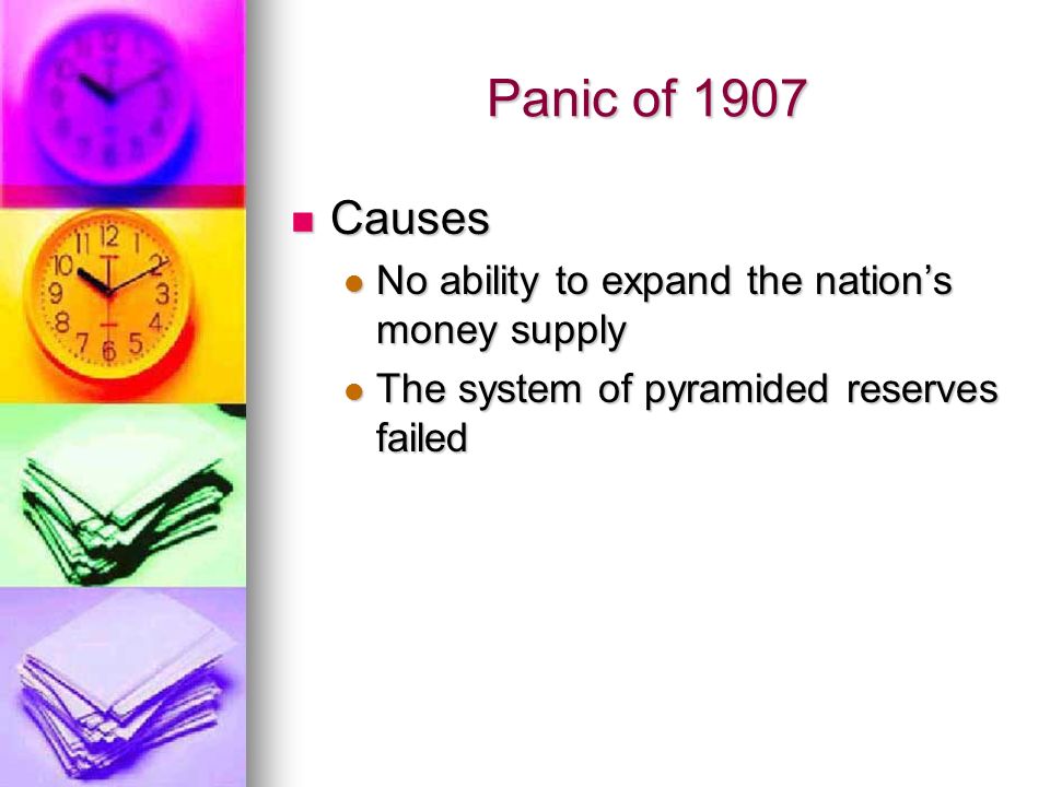 Panic of 1907 Causes Causes No ability to expand the nation’s money supply No ability to expand the nation’s money supply The system of pyramided reserves failed The system of pyramided reserves failed