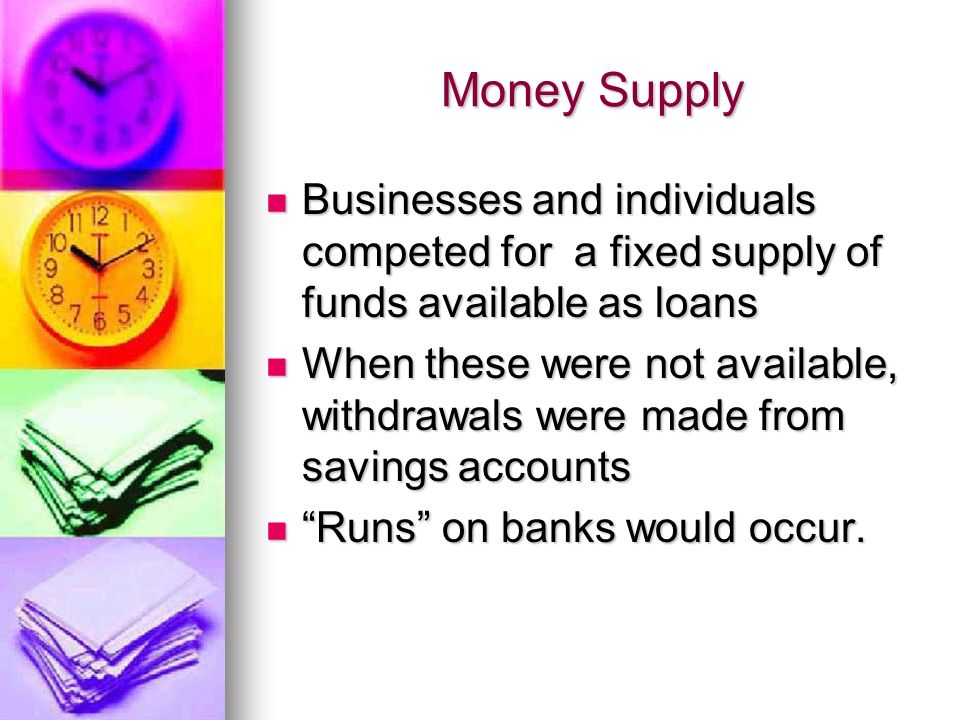 Money Supply Businesses and individuals competed for a fixed supply of funds available as loans Businesses and individuals competed for a fixed supply of funds available as loans When these were not available, withdrawals were made from savings accounts When these were not available, withdrawals were made from savings accounts Runs on banks would occur.