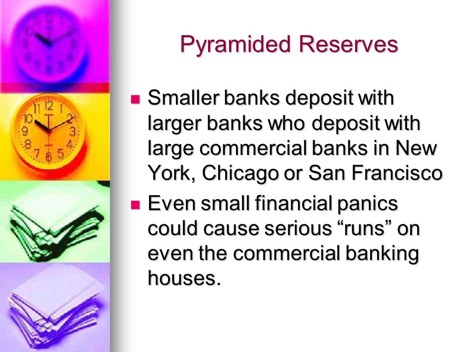 Pyramided Reserves Smaller banks deposit with larger banks who deposit with large commercial banks in New York, Chicago or San Francisco Smaller banks deposit with larger banks who deposit with large commercial banks in New York, Chicago or San Francisco Even small financial panics could cause serious runs on even the commercial banking houses.