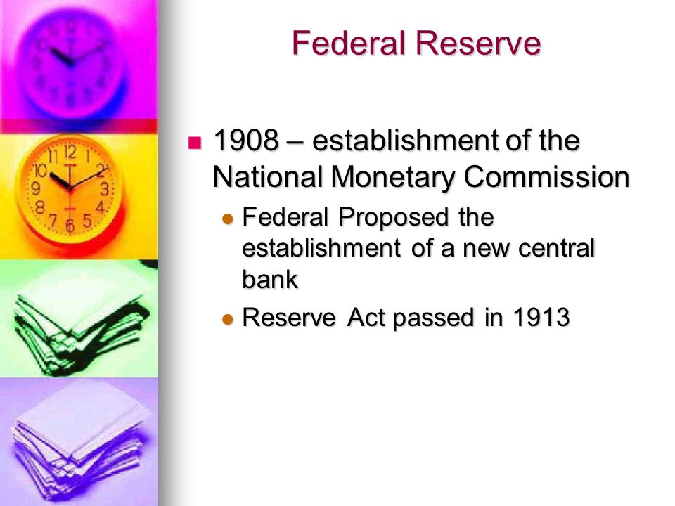 Federal Reserve 1908 – establishment of the National Monetary Commission 1908 – establishment of the National Monetary Commission Federal Proposed the establishment of a new central bank Federal Proposed the establishment of a new central bank Reserve Act passed in 1913 Reserve Act passed in 1913