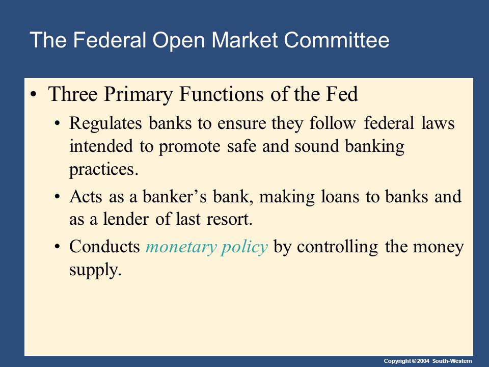 Copyright © 2004 South-Western The Federal Open Market Committee Three Primary Functions of the Fed Regulates banks to ensure they follow federal laws intended to promote safe and sound banking practices.