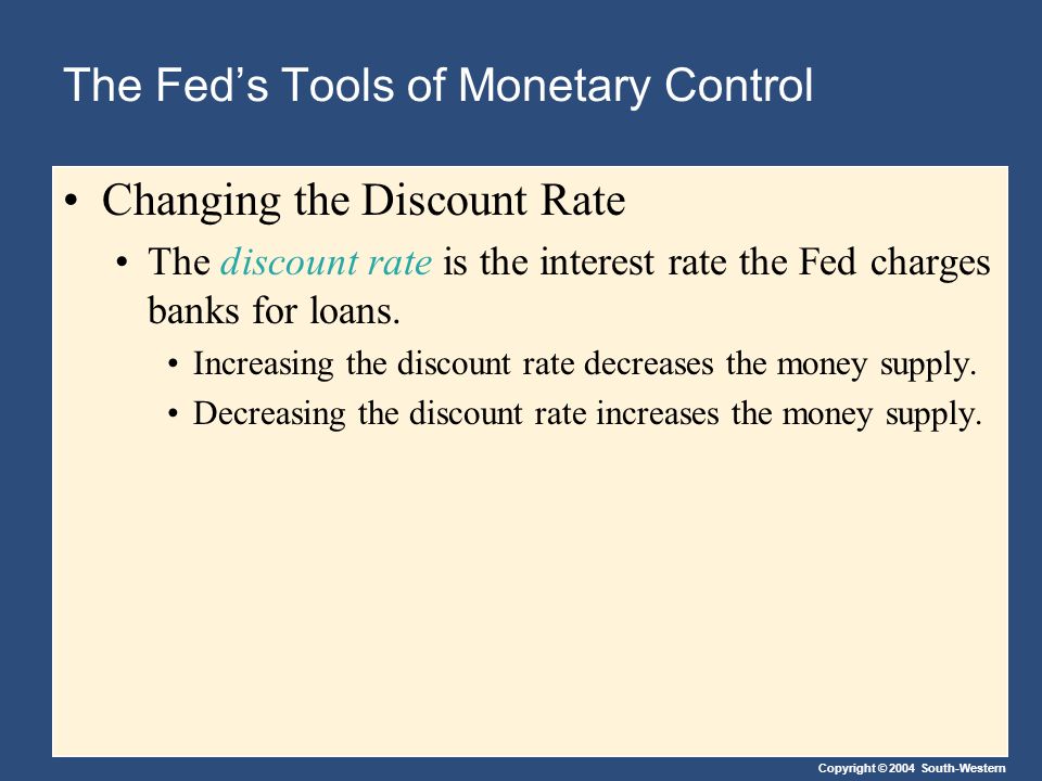 Copyright © 2004 South-Western The Fed’s Tools of Monetary Control Changing the Discount Rate The discount rate is the interest rate the Fed charges banks for loans.