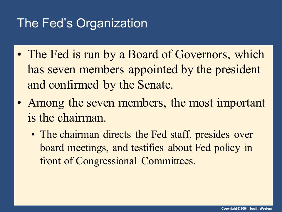 Copyright © 2004 South-Western The Fed’s Organization The Fed is run by a Board of Governors, which has seven members appointed by the president and confirmed by the Senate.