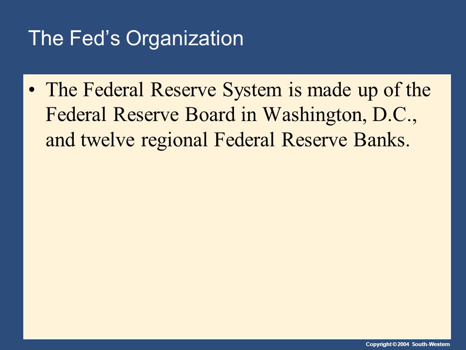 Copyright © 2004 South-Western The Fed’s Organization The Federal Reserve System is made up of the Federal Reserve Board in Washington, D.C., and twelve regional Federal Reserve Banks.