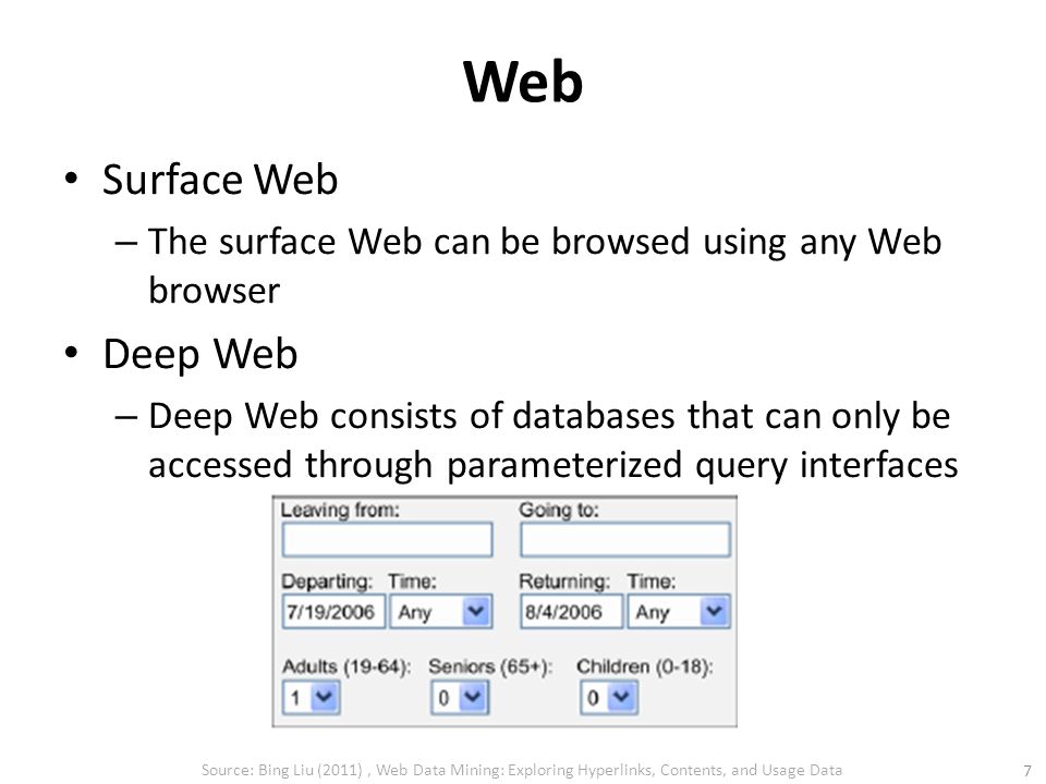 Web Surface Web – The surface Web can be browsed using any Web browser Deep Web – Deep Web consists of databases that can only be accessed through parameterized query interfaces Source: Bing Liu (2011), Web Data Mining: Exploring Hyperlinks, Contents, and Usage Data 7