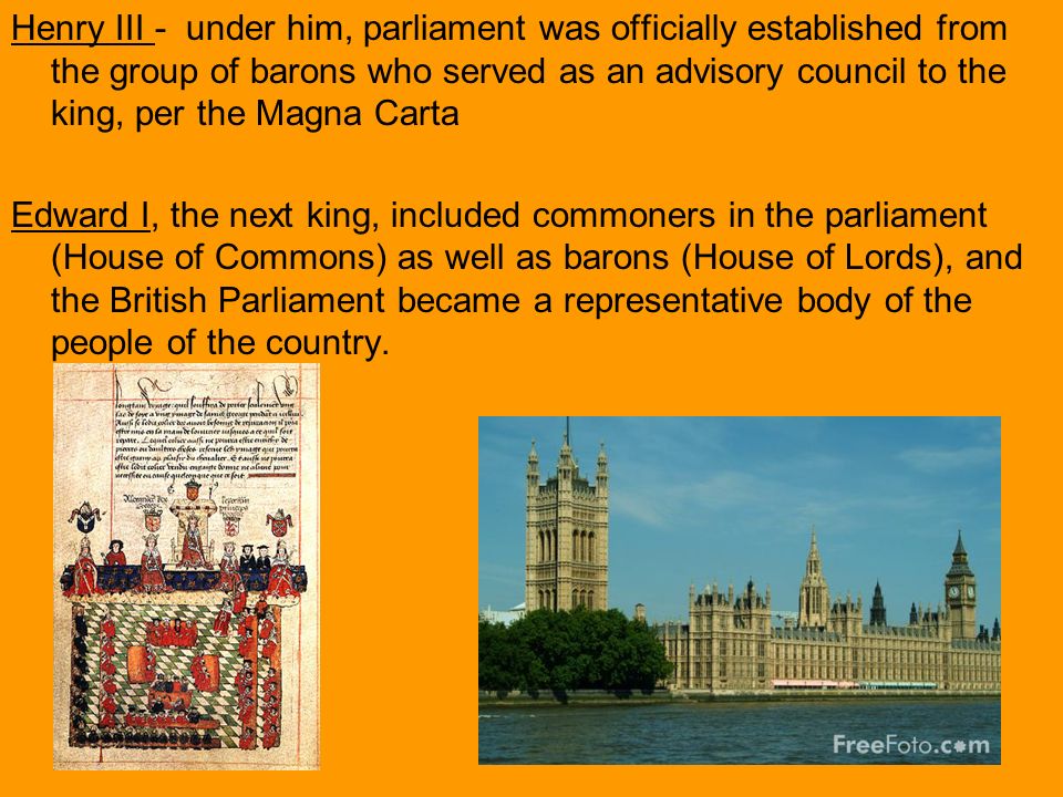 Henry III - under him, parliament was officially established from the group of barons who served as an advisory council to the king, per the Magna Carta Edward I, the next king, included commoners in the parliament (House of Commons) as well as barons (House of Lords), and the British Parliament became a representative body of the people of the country.