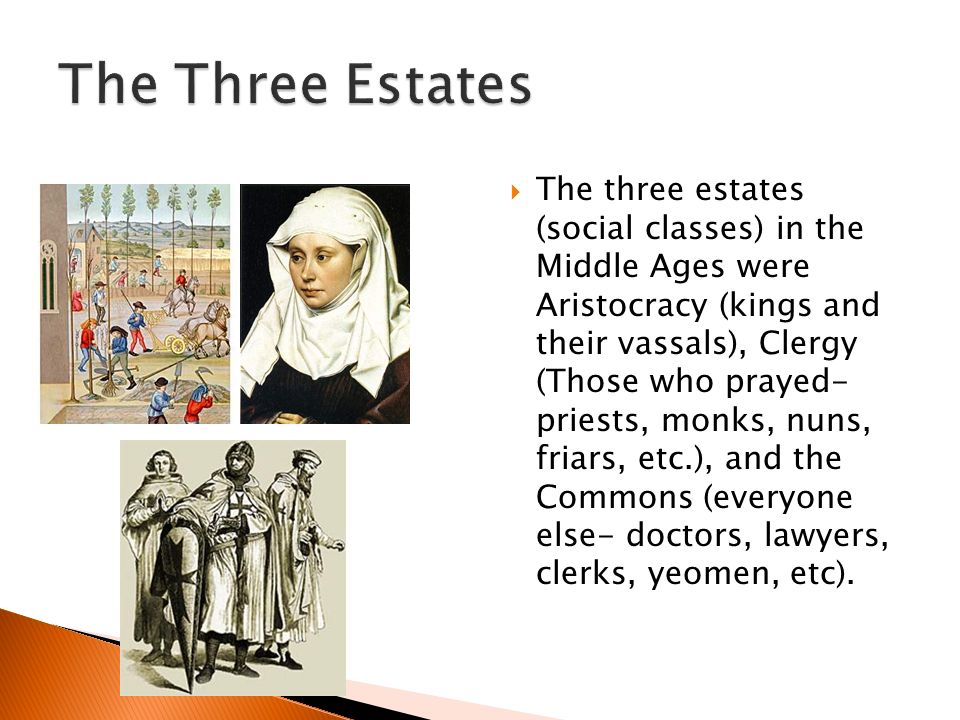  The three estates (social classes) in the Middle Ages were Aristocracy (kings and their vassals), Clergy (Those who prayed- priests, monks, nuns, friars, etc.), and the Commons (everyone else- doctors, lawyers, clerks, yeomen, etc).