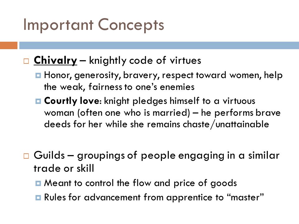 Important Concepts  Chivalry – knightly code of virtues  Honor, generosity, bravery, respect toward women, help the weak, fairness to one’s enemies  Courtly love: knight pledges himself to a virtuous woman (often one who is married) – he performs brave deeds for her while she remains chaste/unattainable  Guilds – groupings of people engaging in a similar trade or skill  Meant to control the flow and price of goods  Rules for advancement from apprentice to master