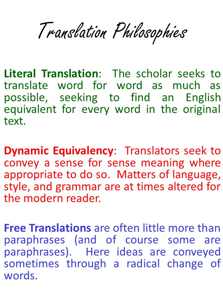 Translation Philosophies Literal Translation: The scholar seeks to translate word for word as much as possible, seeking to find an English equivalent for every word in the original text.