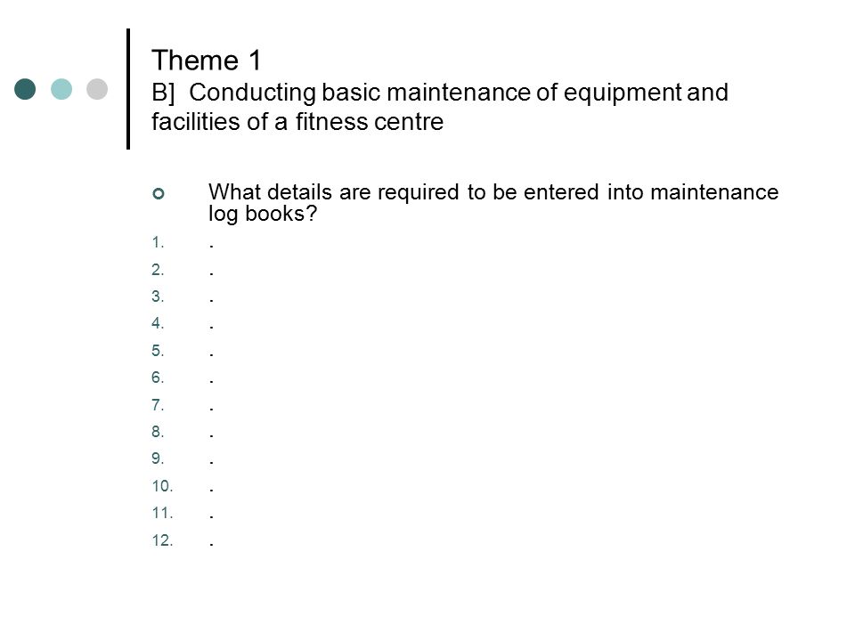 Theme 1 B] Conducting basic maintenance of equipment and facilities of a fitness centre What details are required to be entered into maintenance log books.