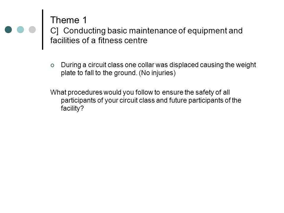 Theme 1 C] Conducting basic maintenance of equipment and facilities of a fitness centre During a circuit class one collar was displaced causing the weight plate to fall to the ground.