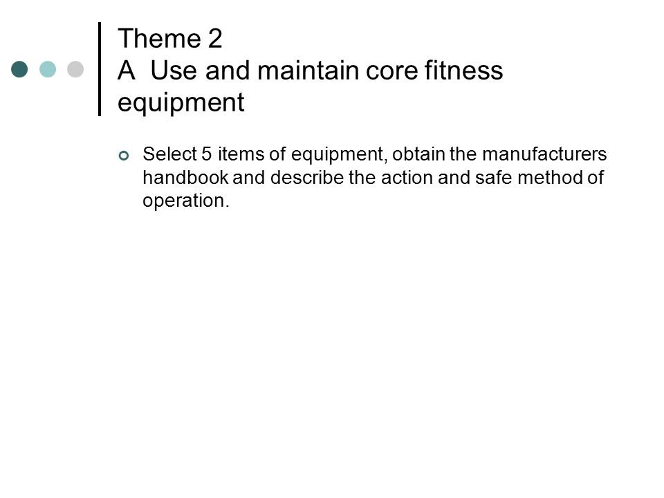 Theme 2 A Use and maintain core fitness equipment Select 5 items of equipment, obtain the manufacturers handbook and describe the action and safe method of operation.