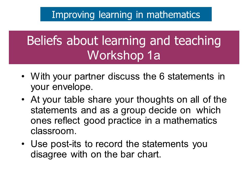 Beliefs about learning and teaching Workshop 1a Improving learning in mathematics With your partner discuss the 6 statements in your envelope.