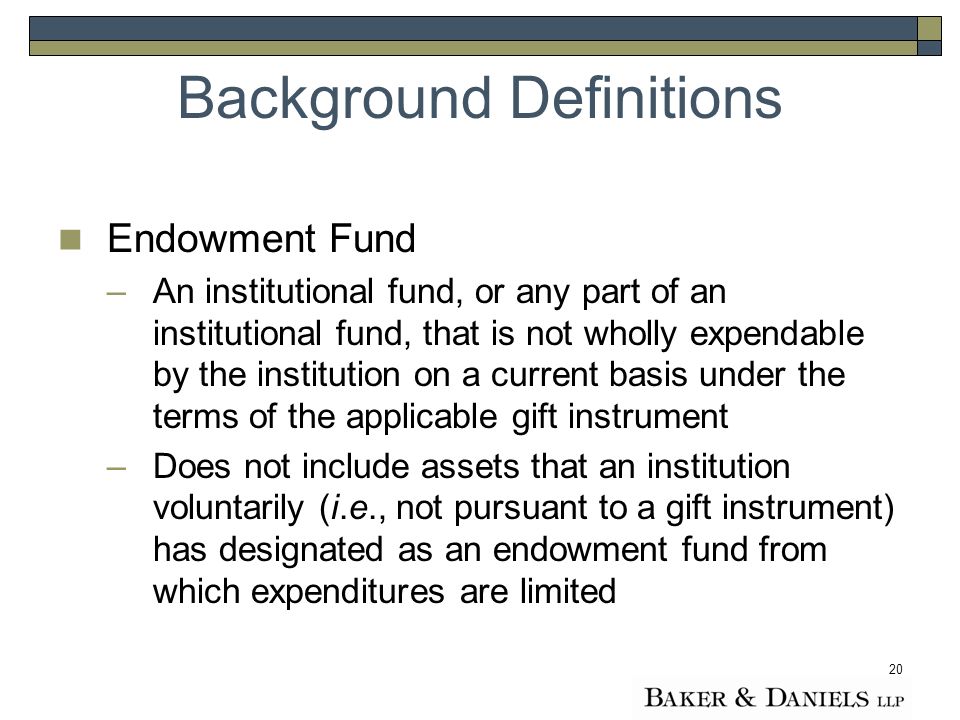 20 Endowment Fund –An institutional fund, or any part of an institutional fund, that is not wholly expendable by the institution on a current basis under the terms of the applicable gift instrument –Does not include assets that an institution voluntarily (i.e., not pursuant to a gift instrument) has designated as an endowment fund from which expenditures are limited Background Definitions