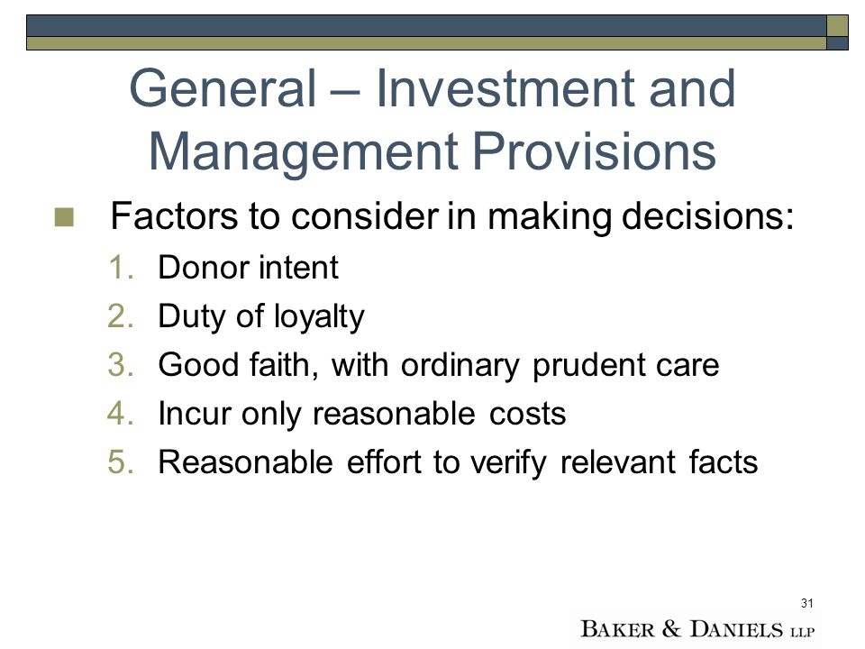 31 Factors to consider in making decisions: 1.Donor intent 2.Duty of loyalty 3.Good faith, with ordinary prudent care 4.Incur only reasonable costs 5.Reasonable effort to verify relevant facts General – Investment and Management Provisions