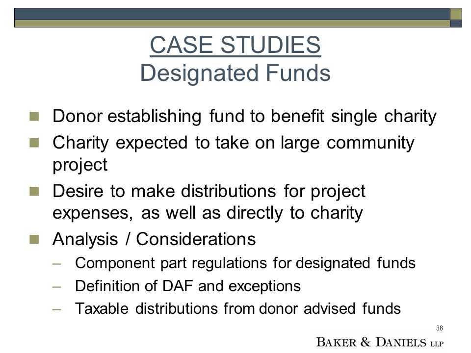 38 CASE STUDIES Designated Funds Donor establishing fund to benefit single charity Charity expected to take on large community project Desire to make distributions for project expenses, as well as directly to charity Analysis / Considerations –Component part regulations for designated funds –Definition of DAF and exceptions –Taxable distributions from donor advised funds