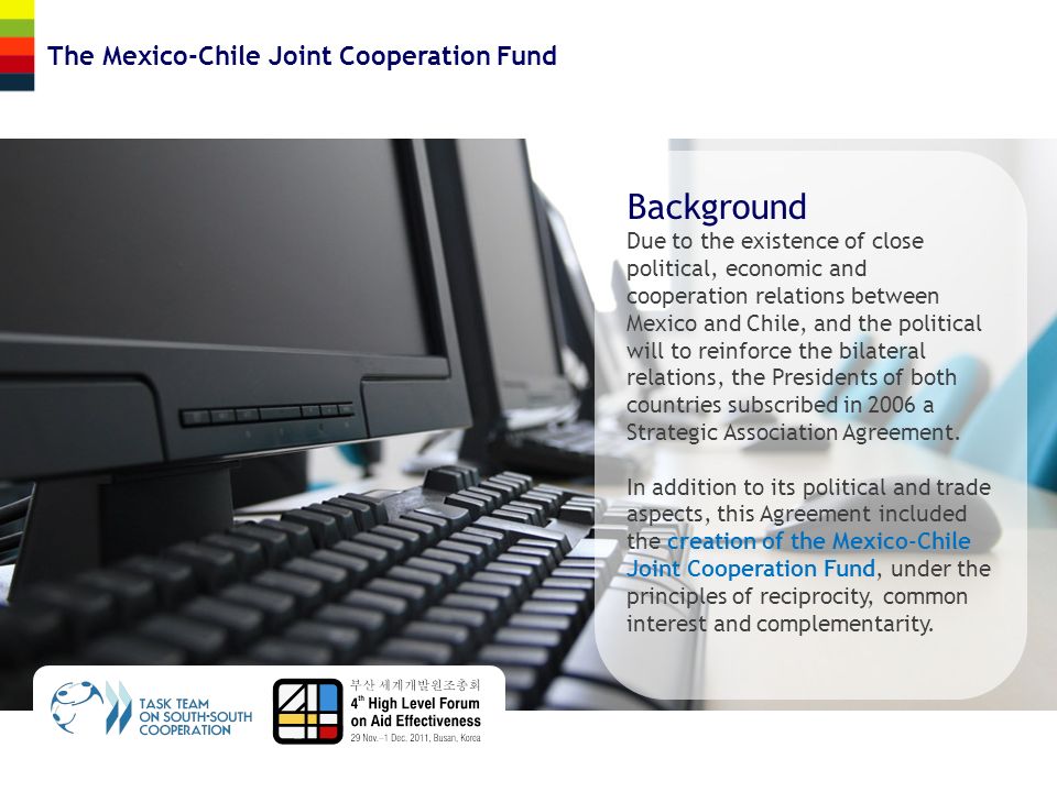 The Mexico-Chile Joint Cooperation Fund Background Due to the existence of close political, economic and cooperation relations between Mexico and Chile, and the political will to reinforce the bilateral relations, the Presidents of both countries subscribed in 2006 a Strategic Association Agreement.
