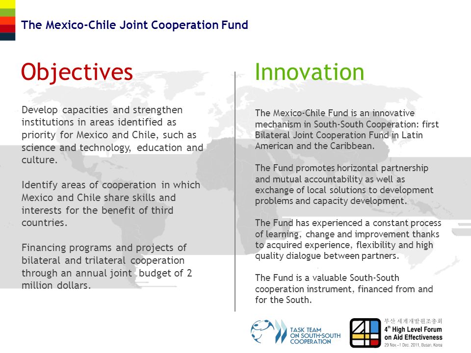 ObjectivesInnovation The Mexico-Chile Joint Cooperation Fund Develop capacities and strengthen institutions in areas identified as priority for Mexico and Chile, such as science and technology, education and culture.