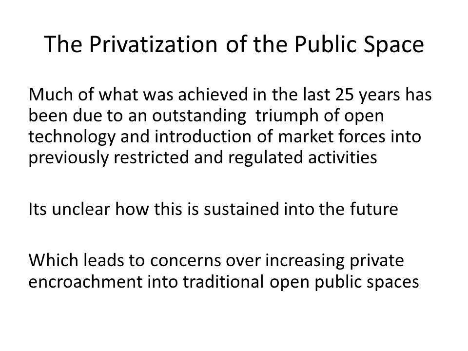 The Privatization of the Public Space Much of what was achieved in the last 25 years has been due to an outstanding triumph of open technology and introduction of market forces into previously restricted and regulated activities Its unclear how this is sustained into the future Which leads to concerns over increasing private encroachment into traditional open public spaces