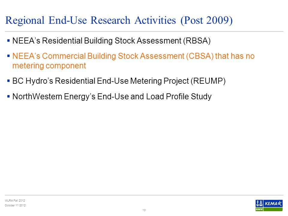 WLRA Fall 2012 October Regional End-Use Research Activities (Post 2009)  NEEA’s Residential Building Stock Assessment (RBSA)  NEEA’s Commercial Building Stock Assessment (CBSA) that has no metering component  BC Hydro’s Residential End-Use Metering Project (REUMP)  NorthWestern Energy’s End-Use and Load Profile Study 13
