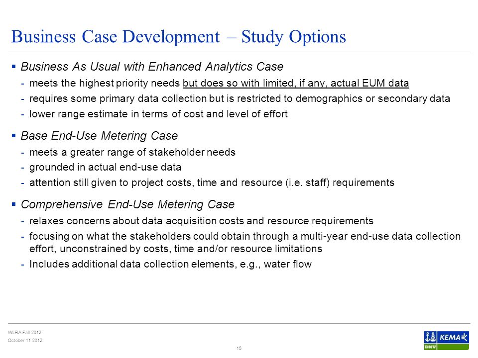 WLRA Fall 2012 October Business Case Development – Study Options  Business As Usual with Enhanced Analytics Case - meets the highest priority needs but does so with limited, if any, actual EUM data - requires some primary data collection but is restricted to demographics or secondary data - lower range estimate in terms of cost and level of effort  Base End-Use Metering Case - meets a greater range of stakeholder needs - grounded in actual end-use data - attention still given to project costs, time and resource (i.e.