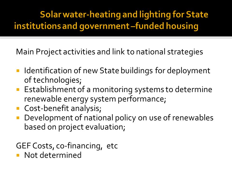 Main Project activities and link to national strategies  Identification of new State buildings for deployment of technologies;  Establishment of a monitoring systems to determine renewable energy system performance;  Cost-benefit analysis;  Development of national policy on use of renewables based on project evaluation; GEF Costs, co-financing, etc  Not determined