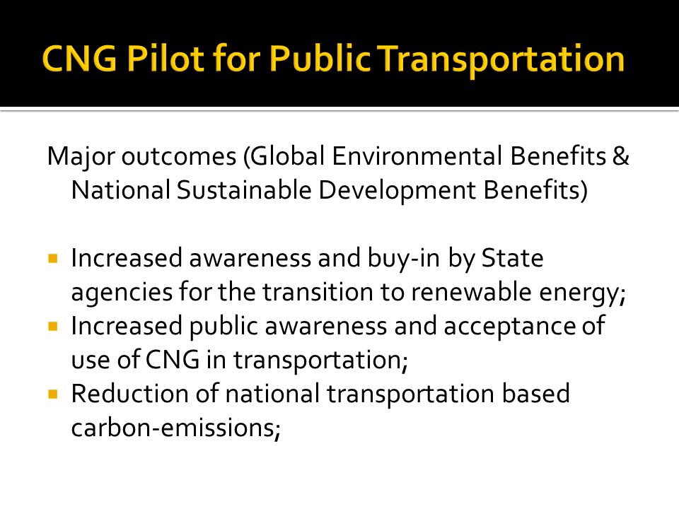 Major outcomes (Global Environmental Benefits & National Sustainable Development Benefits)  Increased awareness and buy-in by State agencies for the transition to renewable energy;  Increased public awareness and acceptance of use of CNG in transportation;  Reduction of national transportation based carbon-emissions;