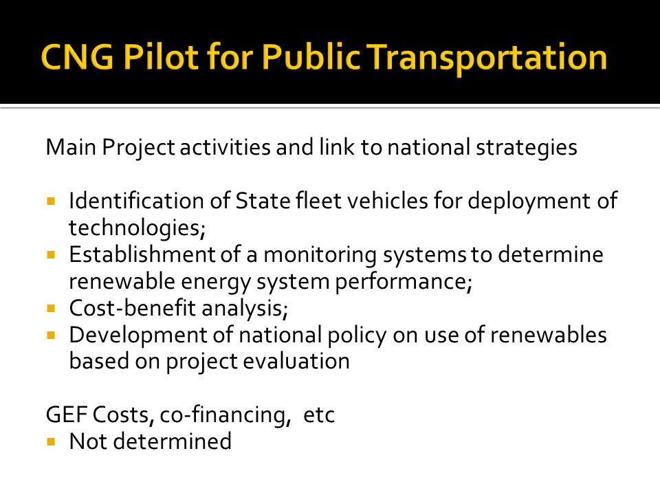 Main Project activities and link to national strategies  Identification of State fleet vehicles for deployment of technologies;  Establishment of a monitoring systems to determine renewable energy system performance;  Cost-benefit analysis;  Development of national policy on use of renewables based on project evaluation GEF Costs, co-financing, etc  Not determined