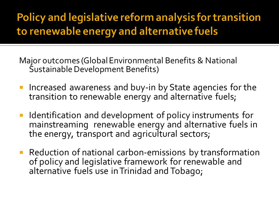 Major outcomes (Global Environmental Benefits & National Sustainable Development Benefits)  Increased awareness and buy-in by State agencies for the transition to renewable energy and alternative fuels;  Identification and development of policy instruments for mainstreaming renewable energy and alternative fuels in the energy, transport and agricultural sectors;  Reduction of national carbon-emissions by transformation of policy and legislative framework for renewable and alternative fuels use in Trinidad and Tobago;