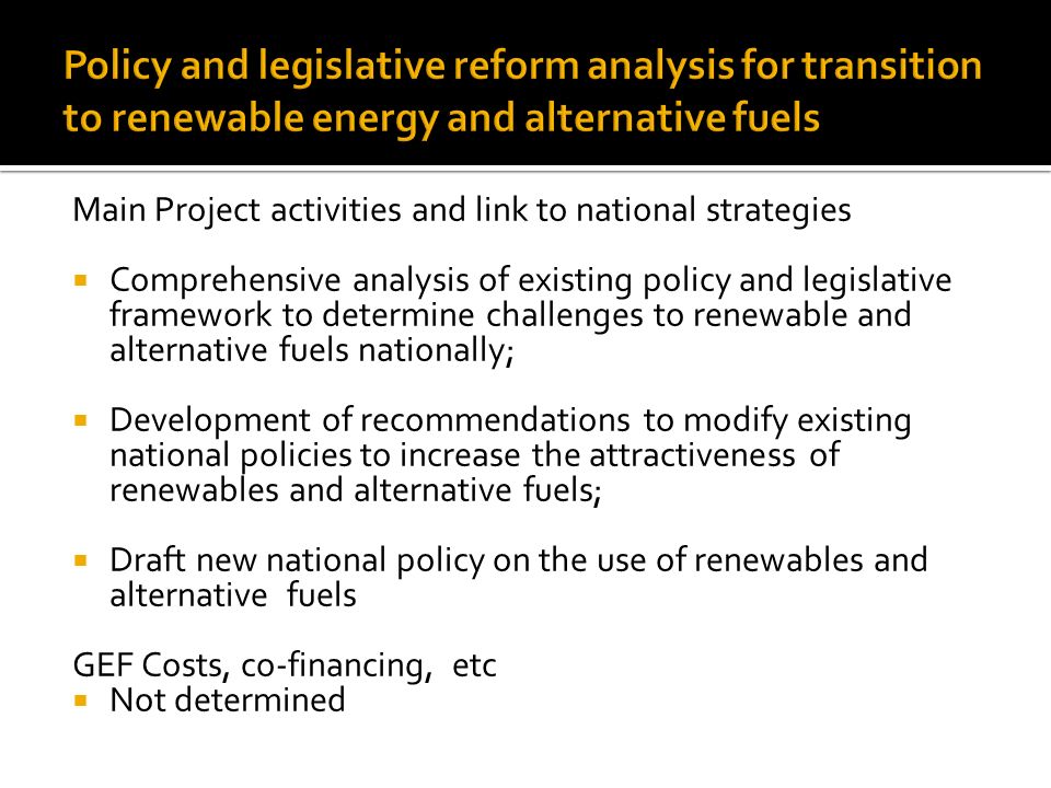 Main Project activities and link to national strategies  Comprehensive analysis of existing policy and legislative framework to determine challenges to renewable and alternative fuels nationally;  Development of recommendations to modify existing national policies to increase the attractiveness of renewables and alternative fuels;  Draft new national policy on the use of renewables and alternative fuels GEF Costs, co-financing, etc  Not determined