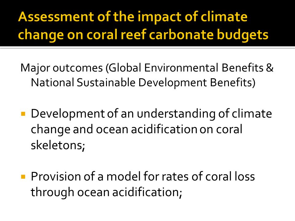 Major outcomes (Global Environmental Benefits & National Sustainable Development Benefits)  Development of an understanding of climate change and ocean acidification on coral skeletons;  Provision of a model for rates of coral loss through ocean acidification;