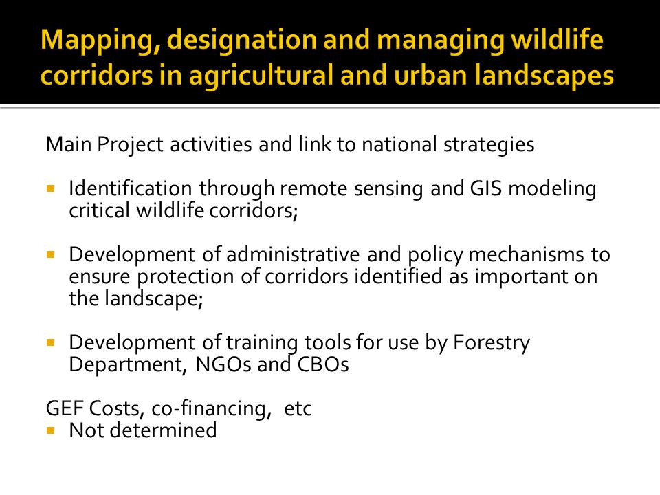 Main Project activities and link to national strategies  Identification through remote sensing and GIS modeling critical wildlife corridors;  Development of administrative and policy mechanisms to ensure protection of corridors identified as important on the landscape;  Development of training tools for use by Forestry Department, NGOs and CBOs GEF Costs, co-financing, etc  Not determined