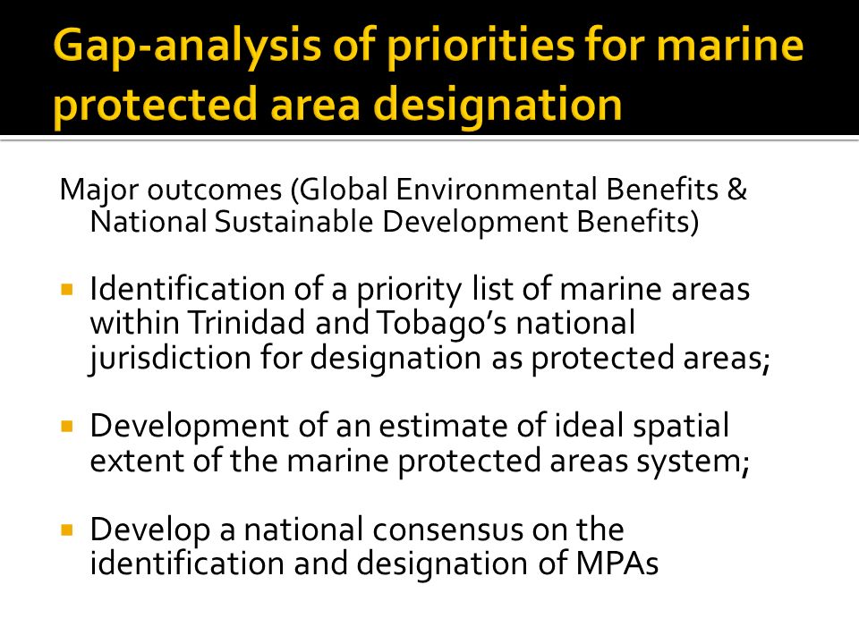 Major outcomes (Global Environmental Benefits & National Sustainable Development Benefits)  Identification of a priority list of marine areas within Trinidad and Tobago’s national jurisdiction for designation as protected areas;  Development of an estimate of ideal spatial extent of the marine protected areas system;  Develop a national consensus on the identification and designation of MPAs